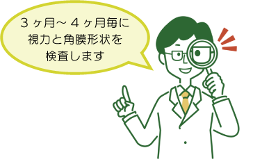 3ヶ月〜６ヶ月毎に視力と角膜の形状を検査します