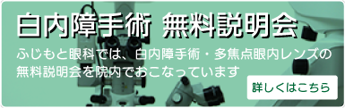 白内障手術 無料説明会
ふじもと眼科では、白内障手術・多焦点眼内レンズの無料説明会を院内でおこなっています
詳しくはこちら